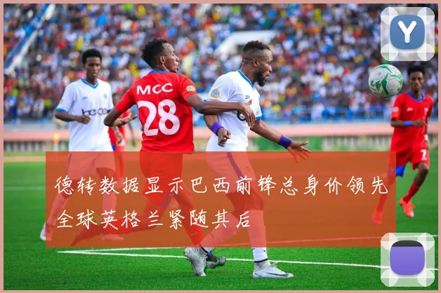 德转数据显示巴西前锋总身价领先全球英格兰紧随其后