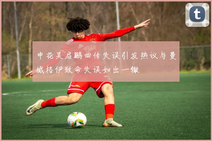 申花吴启鹏回传失误引发热议与曼城格伊致命失误如出一辙