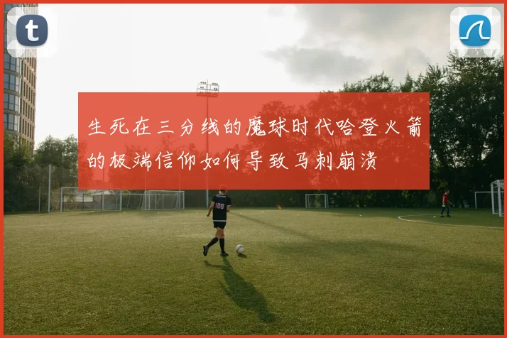 生死在三分线的魔球时代哈登火箭的极端信仰如何导致马刺崩溃