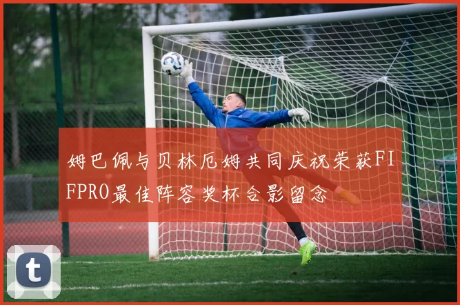 姆巴佩与贝林厄姆共同庆祝荣获FIFPRO最佳阵容奖杯合影留念