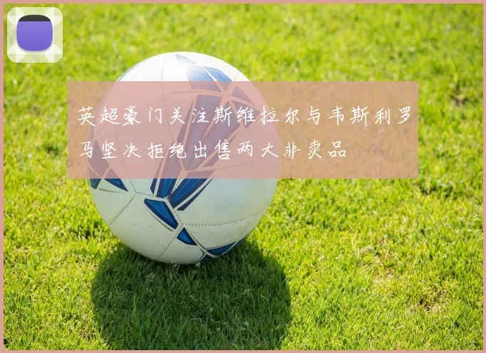 英超豪门关注斯维拉尔与韦斯利罗马坚决拒绝出售两大非卖品