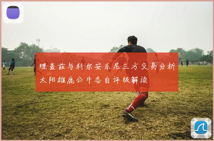 理查兹与科尔安东尼三方交易分析太阳雄鹿公牛各自评级解读