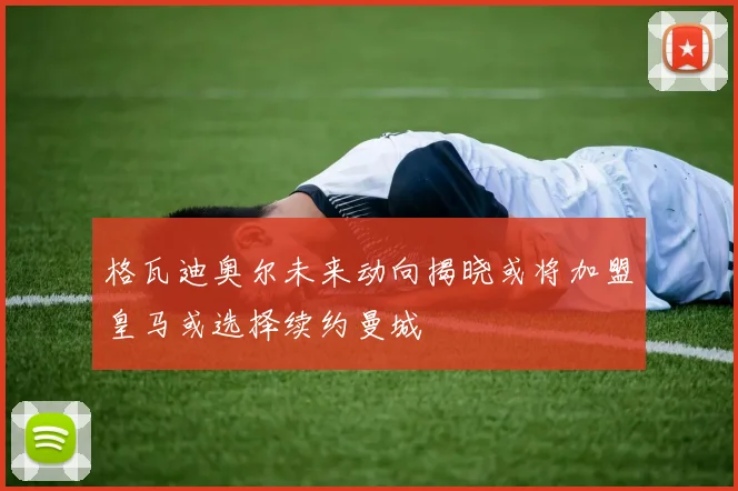 格瓦迪奥尔未来动向揭晓或将加盟皇马或选择续约曼城