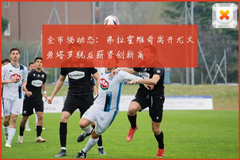 全市场动态：弗拉霍维奇离开尤文劳塔罗税后薪资创新高