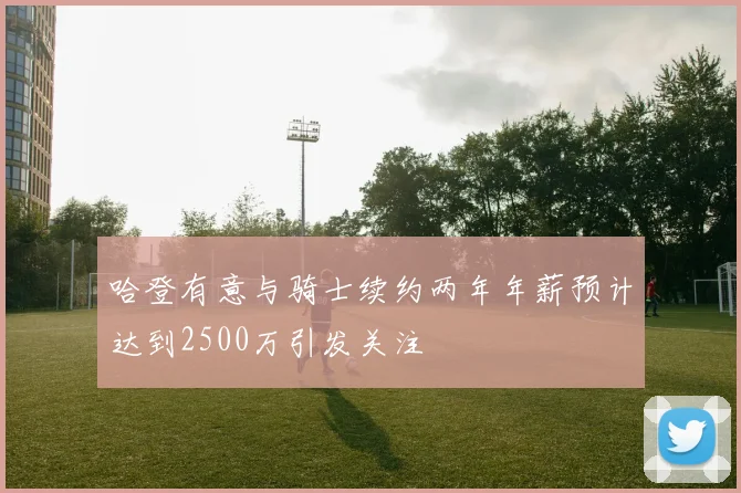 哈登有意与骑士续约两年年薪预计达到2500万引发关注