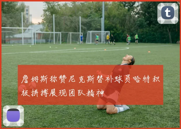 詹姆斯称赞尼克斯替补球员哈特积极拼搏展现团队精神
