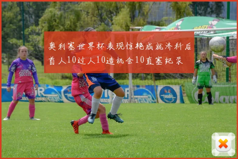 奥利塞世界杯表现惊艳成就济科后首人10过人10造机会10直塞纪录