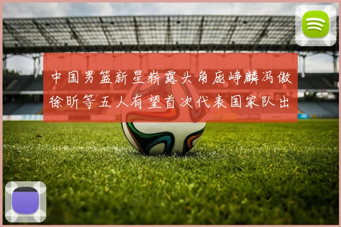 中国男篮新星崭露头角庞峥麟冯傲徐昕等五人有望首次代表国家队出战