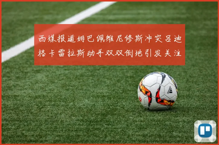 西媒报道姆巴佩维尼修斯冲突吕迪格卡雷拉斯动手双双倒地引发关注