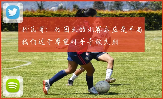 科瓦奇：对国米的比赛本应是平局我们过于尊重对手导致失利