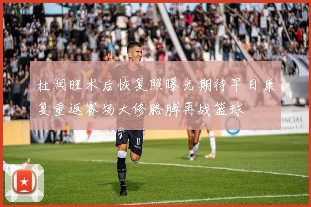 杜润旺术后恢复照曝光期待早日康复重返赛场大修胳膊再战篮球