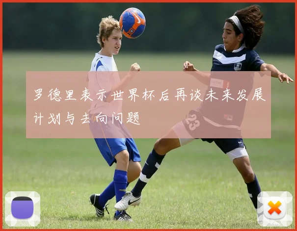 罗德里表示世界杯后再谈未来发展计划与去向问题