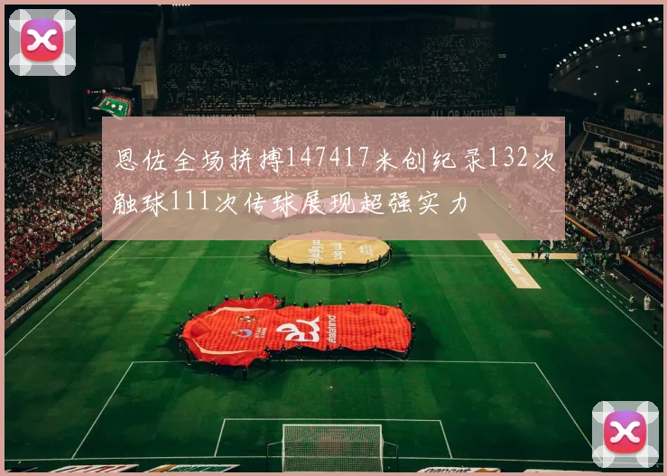 恩佐全场拼搏147417米创纪录132次触球111次传球展现超强实力