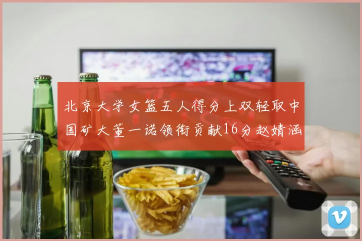 北京大学女篮五人得分上双轻取中国矿大董一诺领衔贡献16分赵婧涵接近双双