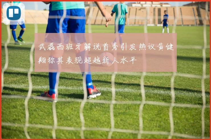 武磊西班牙解说首秀引发热议黄健翔称其表现超越新人水平