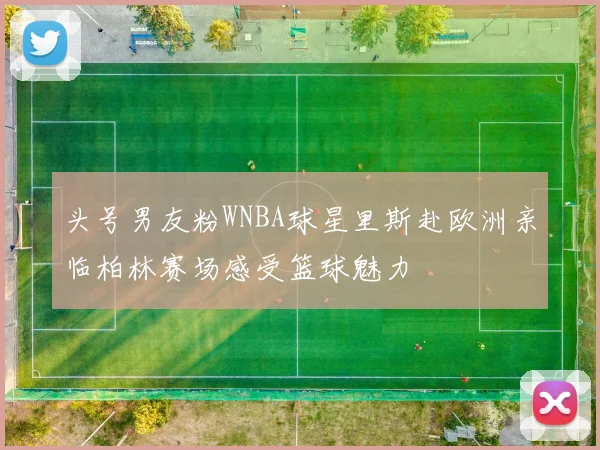 头号男友粉WNBA球星里斯赴欧洲亲临柏林赛场感受篮球魅力